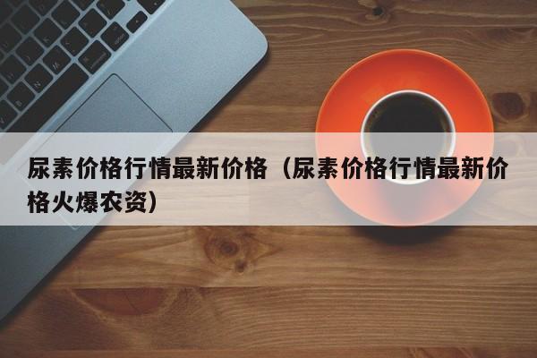 尿素价格行情最新价格（尿素价格行情最新价格火爆农资）