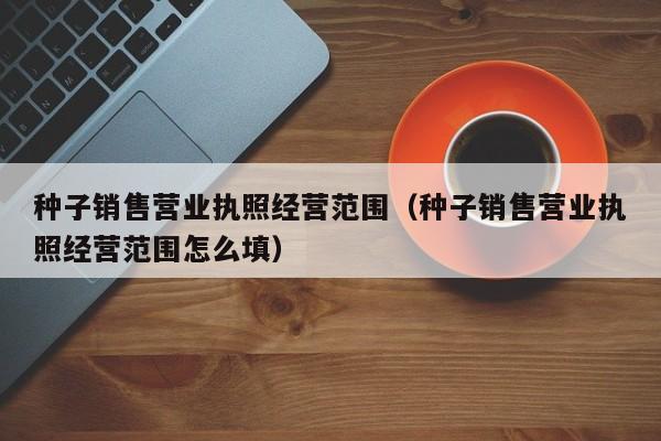 种子销售营业执照经营范围（种子销售营业执照经营范围怎么填）