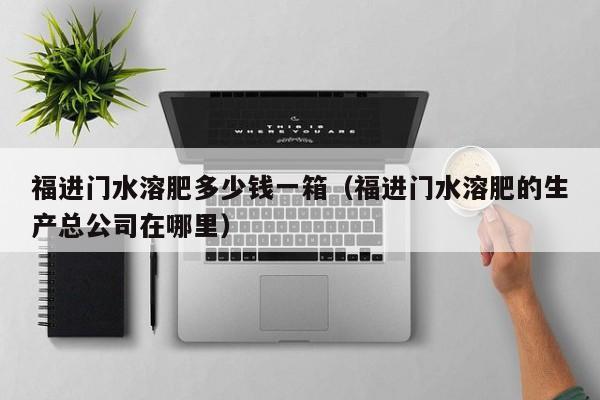 福进门水溶肥多少钱一箱（福进门水溶肥的生产总公司在哪里）