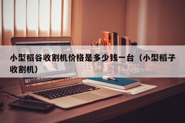小型稻谷收割机价格是多少钱一台（小型稻子收割机）