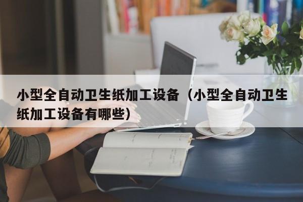 小型全自动卫生纸加工设备（小型全自动卫生纸加工设备有哪些）