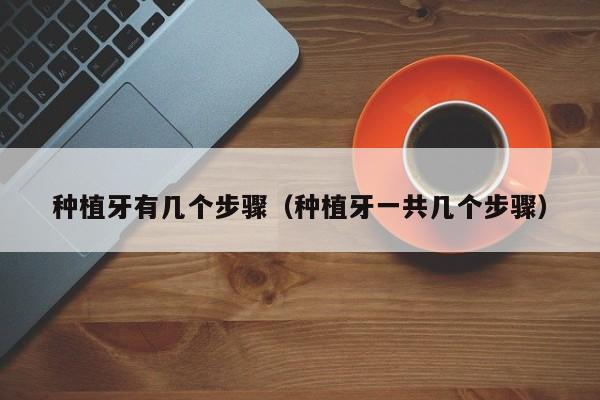 种植牙有几个步骤（种植牙一共几个步骤）