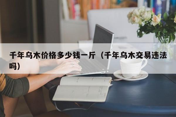 千年乌木价格多少钱一斤（千年乌木交易违法吗）