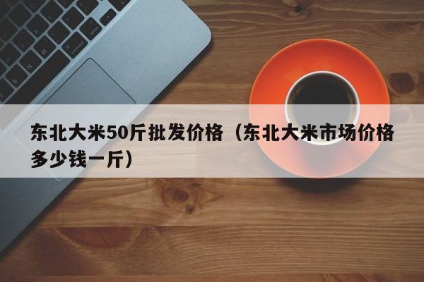 东北大米50斤批发价格（东北大米市场价格多少钱一斤）
