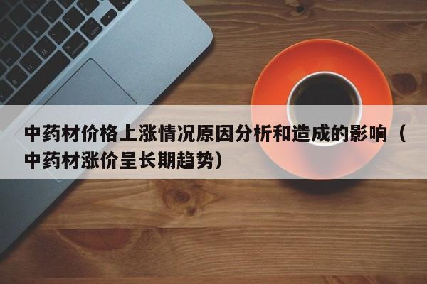 中药材价格上涨情况原因分析和造成的影响（中药材涨价呈长期趋势）