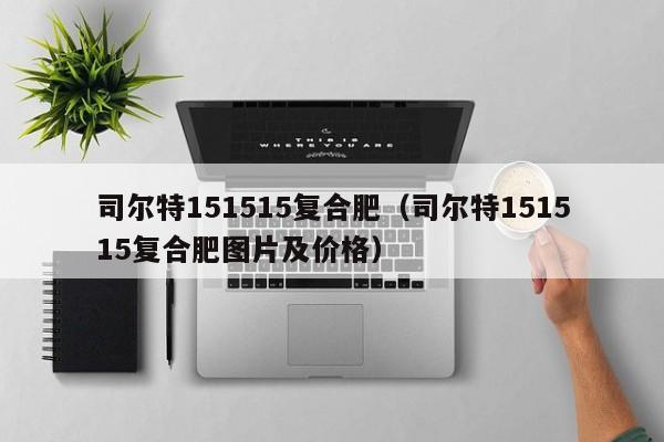 司尔特151515复合肥（司尔特151515复合肥图片及价格）