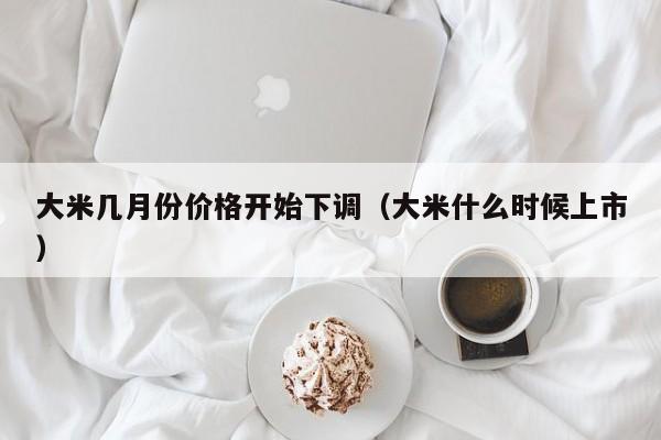 大米几月份价格开始下调（大米什么时候上市）