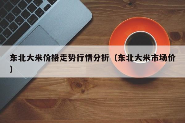 东北大米价格走势行情分析（东北大米市场价）
