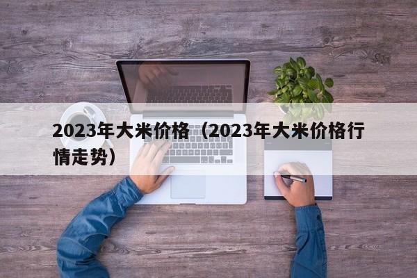 2023年大米价格（2023年大米价格行情走势）
