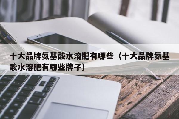 十大品牌氨基酸水溶肥有哪些（十大品牌氨基酸水溶肥有哪些牌子）
