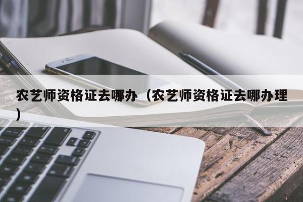 农艺师资格证去哪办（农艺师资格证去哪办理）