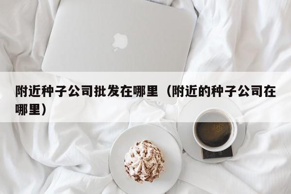 附近种子公司批发在哪里（附近的种子公司在哪里）