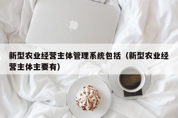 新型农业经营主体管理系统包括（新型农业经营主体主要有）