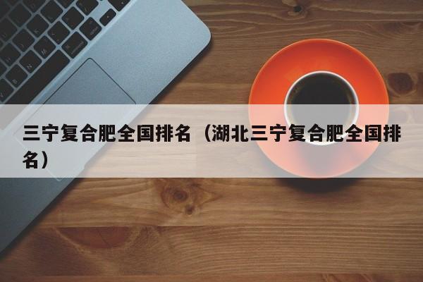 三宁复合肥全国排名（湖北三宁复合肥全国排名）