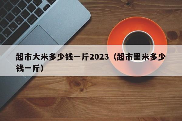 超市大米多少钱一斤2023（超市里米多少钱一斤）