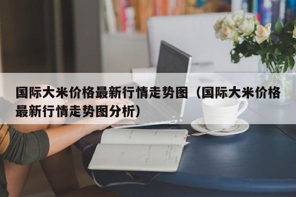国际大米价格最新行情走势图（国际大米价格最新行情走势图分析）