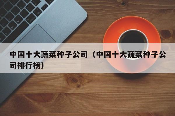 中国十大蔬菜种子公司（中国十大蔬菜种子公司排行榜）