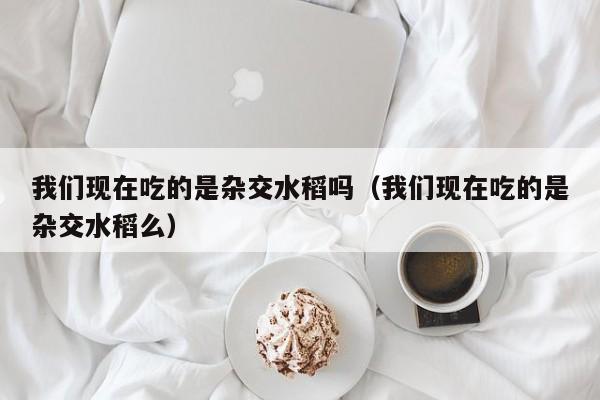 我们现在吃的是杂交水稻吗（我们现在吃的是杂交水稻么）