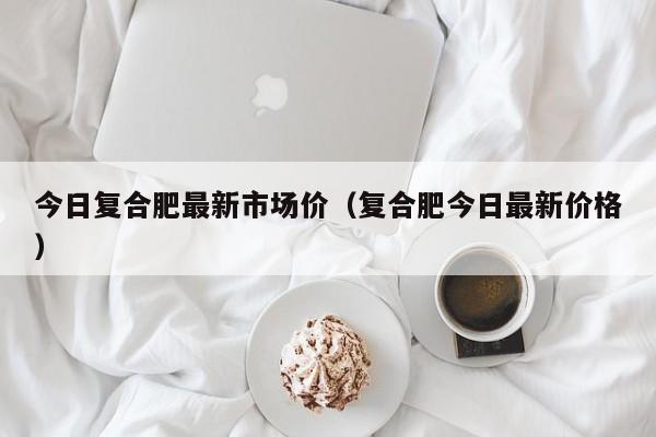 今日复合肥最新市场价（复合肥今日最新价格）
