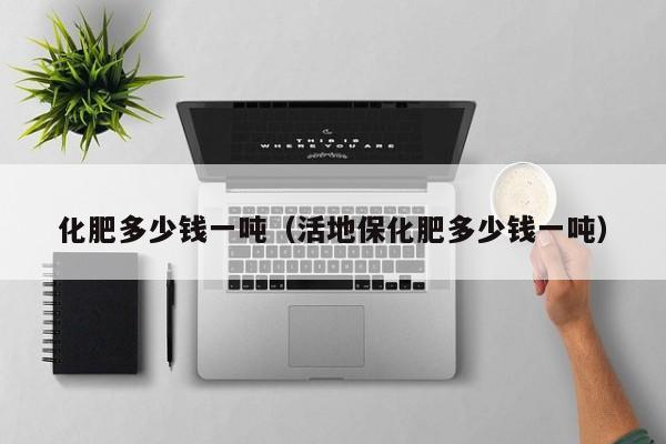 化肥多少钱一吨（活地保化肥多少钱一吨）