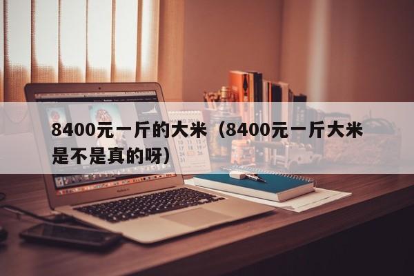 8400元一斤的大米（8400元一斤大米是不是真的呀）