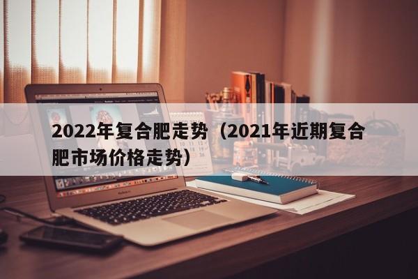 2022年复合肥走势（2021年近期复合肥市场价格走势）