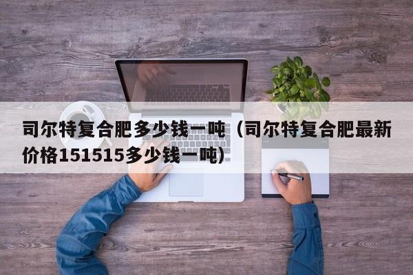 司尔特复合肥多少钱一吨（司尔特复合肥最新价格151515多少钱一吨）