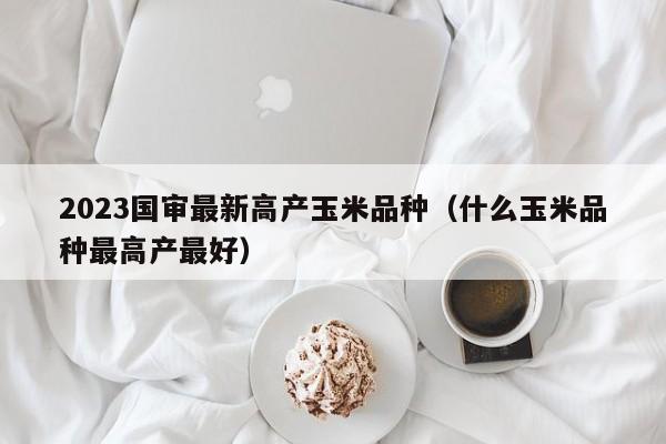 2023国审最新高产玉米品种（什么玉米品种最高产最好）