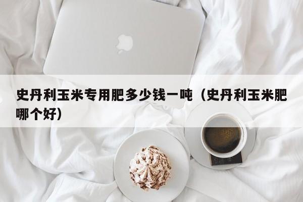 史丹利玉米专用肥多少钱一吨（史丹利玉米肥哪个好）