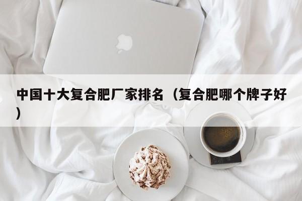 中国十大复合肥厂家排名（复合肥哪个牌子好）
