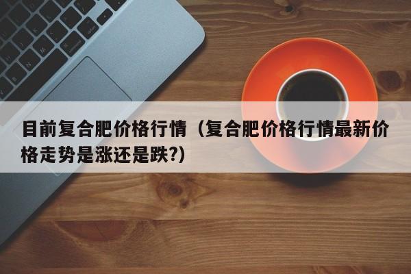 目前复合肥价格行情（复合肥价格行情最新价格走势是涨还是跌?）
