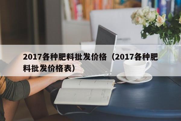 2017各种肥料批发价格（2017各种肥料批发价格表）