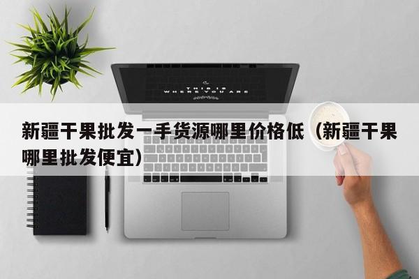 新疆干果批发一手货源哪里价格低（新疆干果哪里批发便宜）