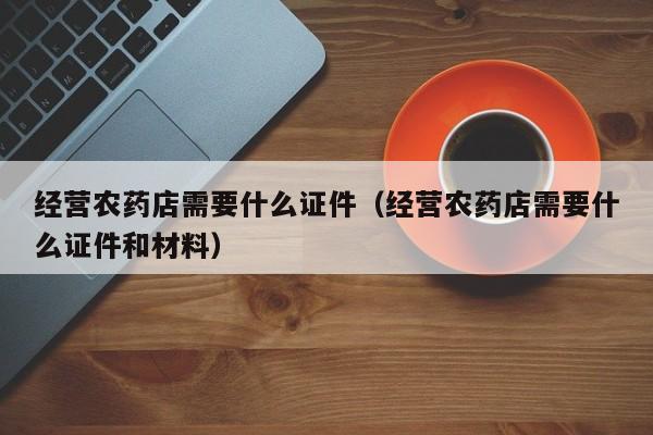 经营农药店需要什么证件（经营农药店需要什么证件和材料）