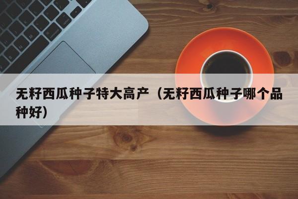 无籽西瓜种子特大高产（无籽西瓜种子哪个品种好）