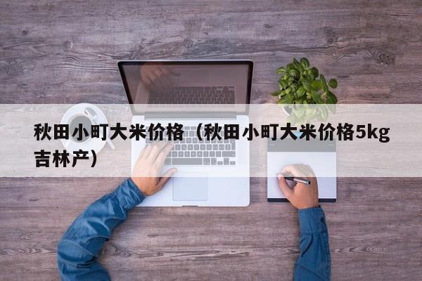 秋田小町大米价格（秋田小町大米价格5kg吉林产）