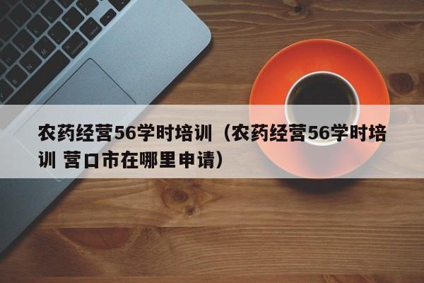 农药经营56学时培训（农药经营56学时培训 营口市在哪里申请）