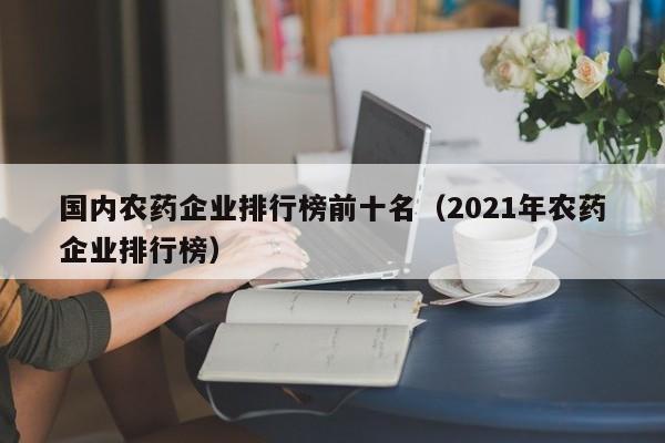 国内农药企业排行榜前十名（2021年农药企业排行榜）