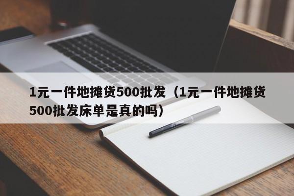 1元一件地摊货500批发（1元一件地摊货500批发床单是真的吗）