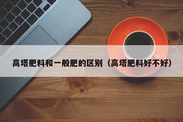 高塔肥料和一般肥的区别（高塔肥料好不好）