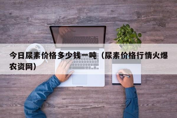 今日尿素价格多少钱一吨（尿素价格行情火爆农资网）