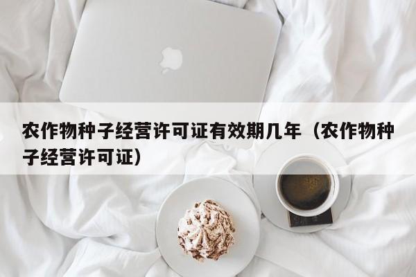 农作物种子经营许可证有效期几年（农作物种子经营许可证）