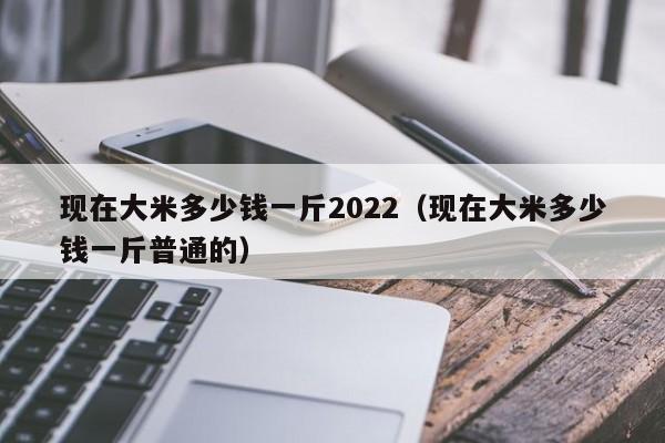 现在大米多少钱一斤2022（现在大米多少钱一斤普通的）