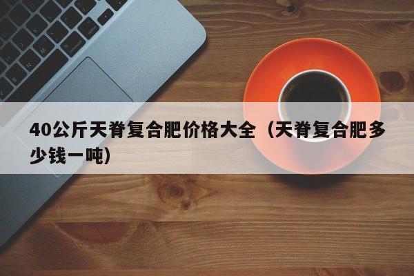 40公斤天脊复合肥价格大全（天脊复合肥多少钱一吨）