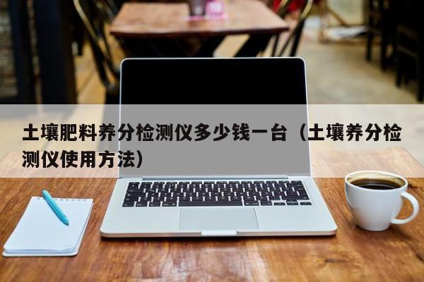 土壤肥料养分检测仪多少钱一台（土壤养分检测仪使用方法）