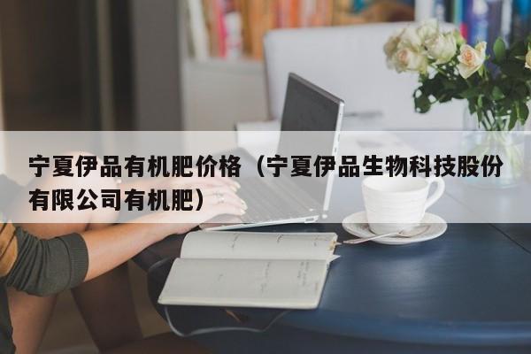 宁夏伊品有机肥价格（宁夏伊品生物科技股份有限公司有机肥）