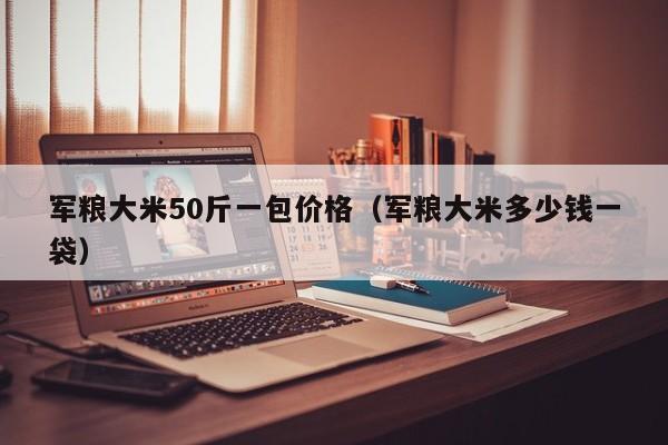 军粮大米50斤一包价格（军粮大米多少钱一袋）