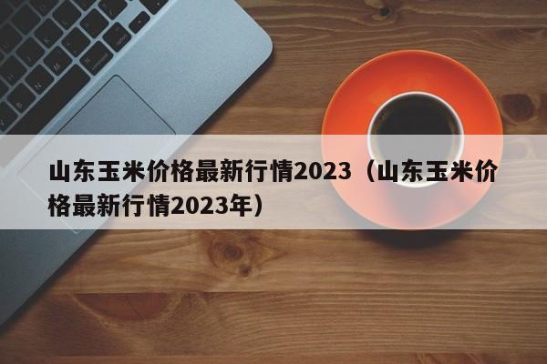 山东玉米价格最新行情2023（山东玉米价格最新行情2023年）