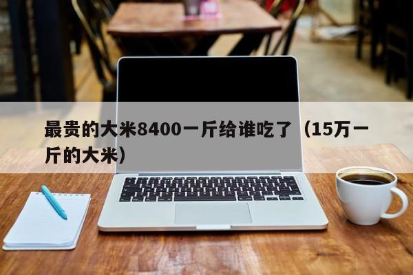 最贵的大米8400一斤给谁吃了（15万一斤的大米）
