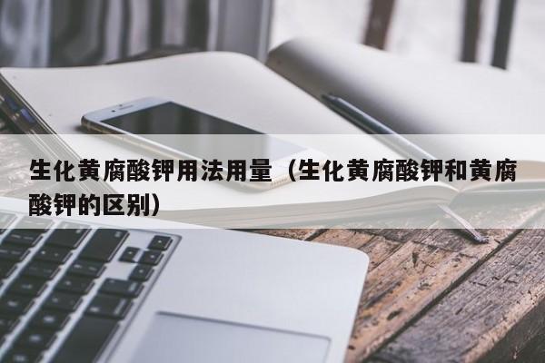 生化黄腐酸钾用法用量（生化黄腐酸钾和黄腐酸钾的区别）